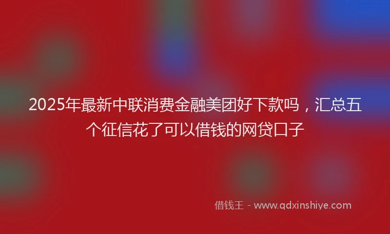 2025年最新中联消费金融美团好下款吗，汇总五个征信花了可以借钱的网贷口子