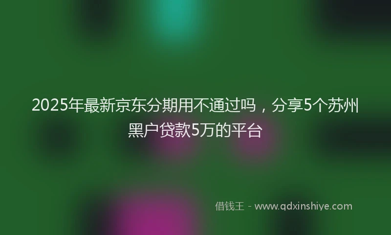 2025年最新京东分期用不通过吗，分享5个苏州黑户贷款5万的平台