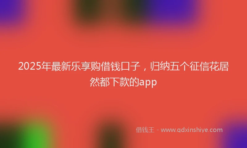 2025年最新乐享购借钱口子，归纳五个征信花居然都下款的app