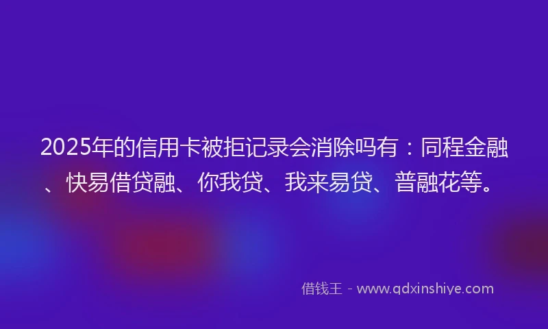 2025年的信用卡被拒记录会消除吗有：同程金融、快易借贷融、你我贷、我来易贷、普融花等。