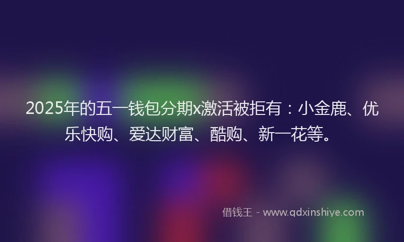 2025年的五一钱包分期x激活被拒有：小金鹿、优乐快购、爱达财富、酷购、新一花等。