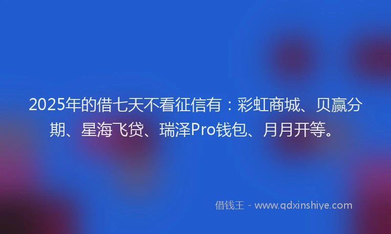 2025年的借七天不看征信有：彩虹商城、贝赢分期、星海飞贷、瑞泽Pro钱包、月月开等。