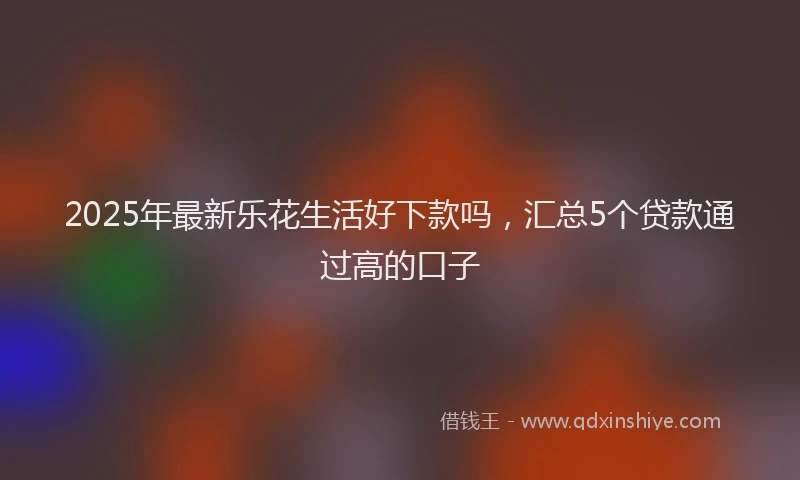 2025年最新乐花生活好下款吗，汇总5个贷款通过高的口子