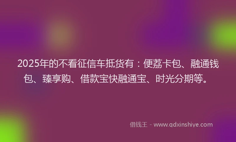 2025年的不看征信车抵货有：便荔卡包、融通钱包、臻享购、借款宝快融通宝、时光分期等。