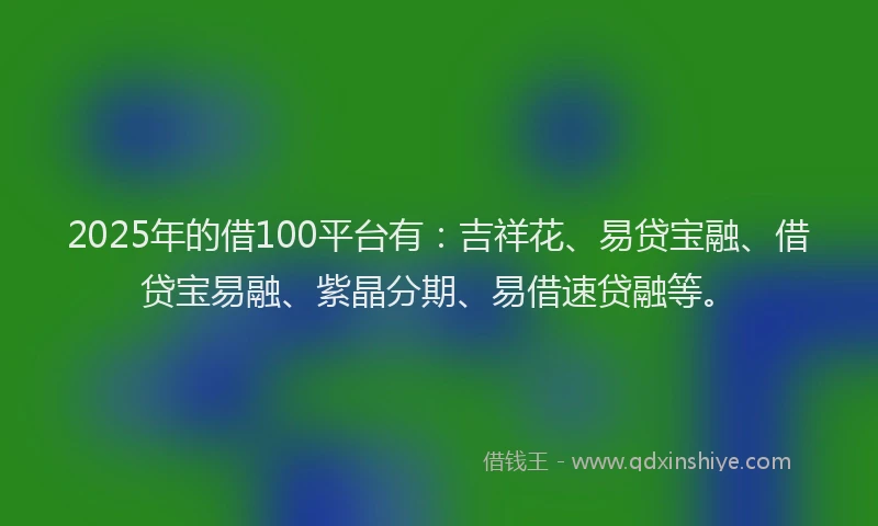 2025年的借100平台有：吉祥花、易贷宝融、借贷宝易融、紫晶分期、易借速贷融等。