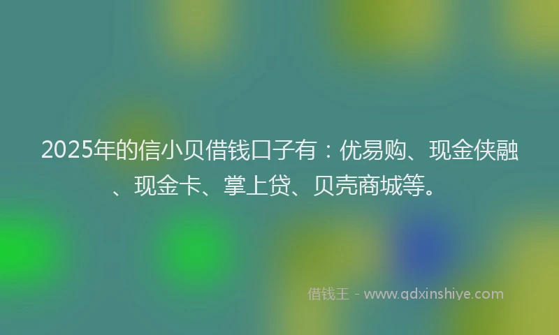 2025年的信小贝借钱口子有：优易购、现金侠融、现金卡、掌上贷、贝壳商城等。