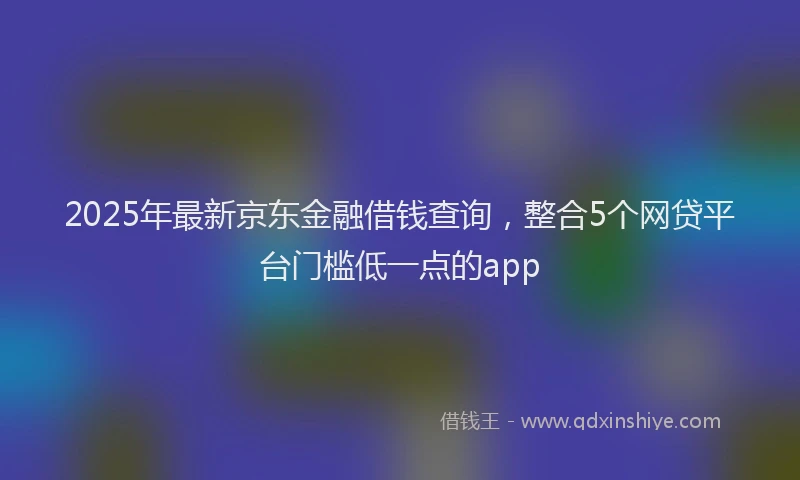 2025年最新京东金融借钱查询，整合5个网贷平台门槛低一点的app