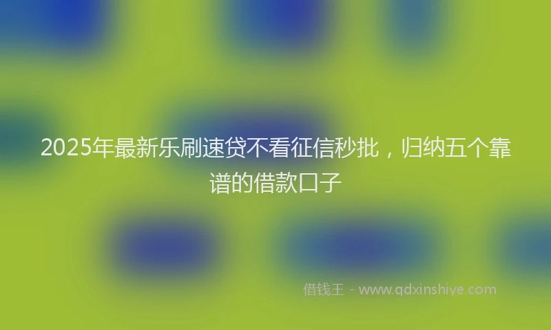 2025年最新乐刷速贷不看征信秒批，归纳五个靠谱的借款口子