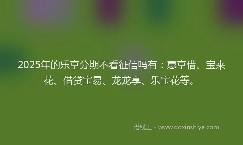 2025年的乐享分期不看征信吗有：惠享借、宝来花、借贷宝易、龙龙享、乐宝花等。