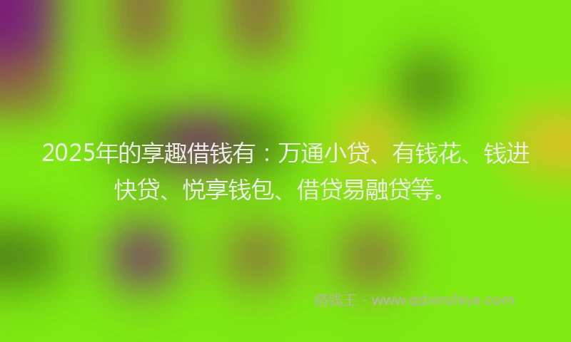 2025年的享趣借钱有：万通小贷、有钱花、钱进快贷、悦享钱包、借贷易融贷等。