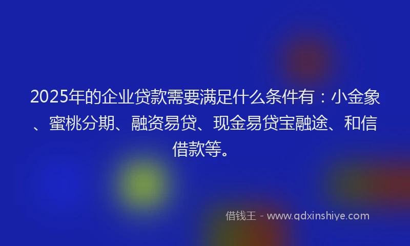 2025年的企业贷款需要满足什么条件有：小金象、蜜桃分期、融资易贷、现金易贷宝融途、和信借款等。