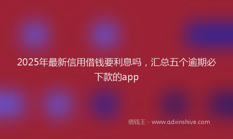2025年最新信用借钱要利息吗，汇总五个逾期必下款的app