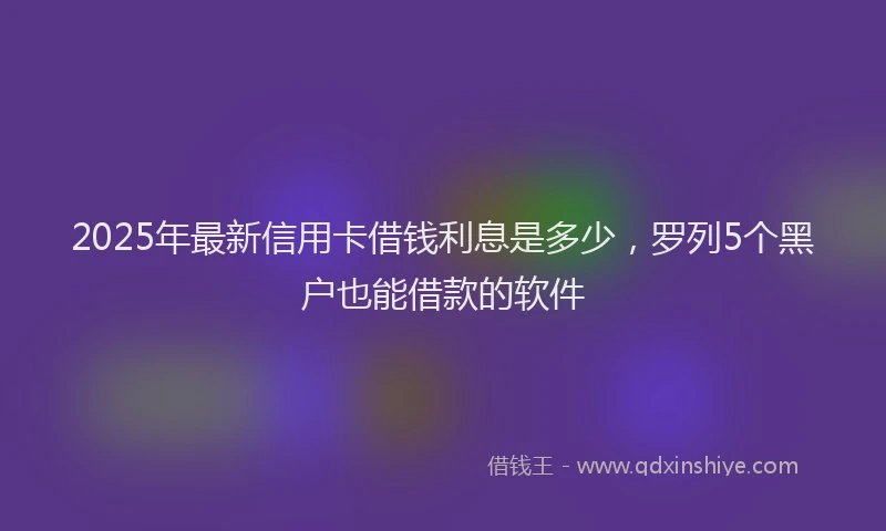 2025年最新信用卡借钱利息是多少，罗列5个黑户也能借款的软件