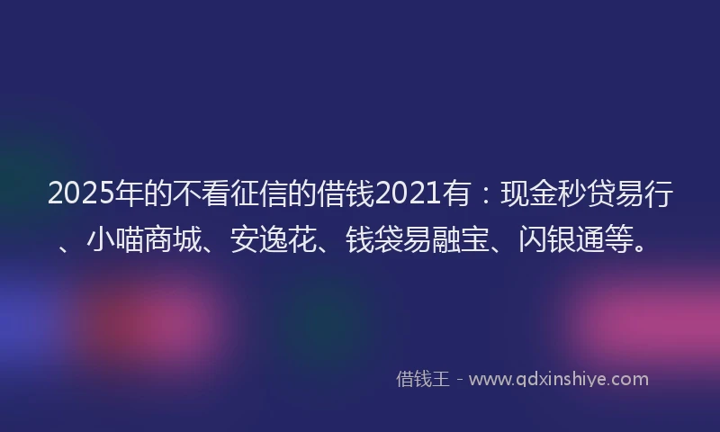 2025年的不看征信的借钱2021有：现金秒贷易行、小喵商城、安逸花、钱袋易融宝、闪银通等。