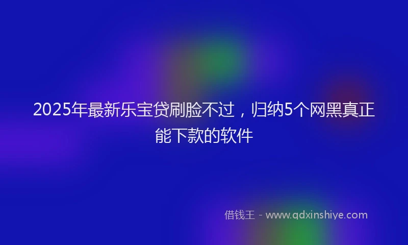 2025年最新乐宝贷刷脸不过，归纳5个网黑真正能下款的软件