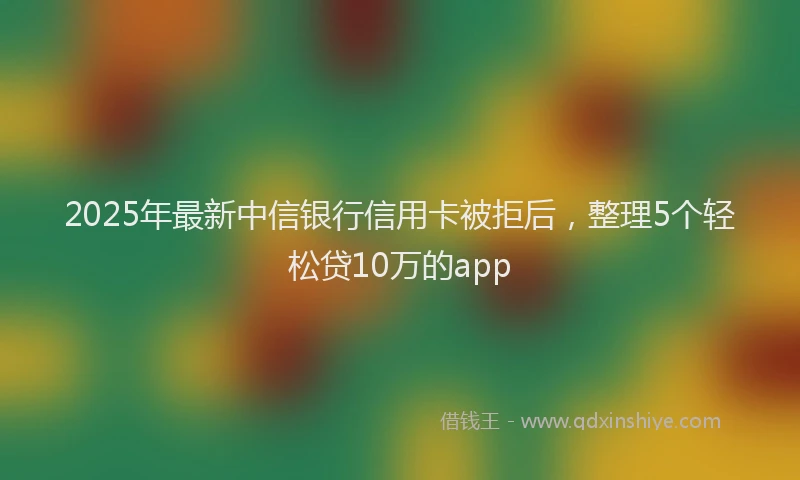 2025年最新中信银行信用卡被拒后，整理5个轻松贷10万的app