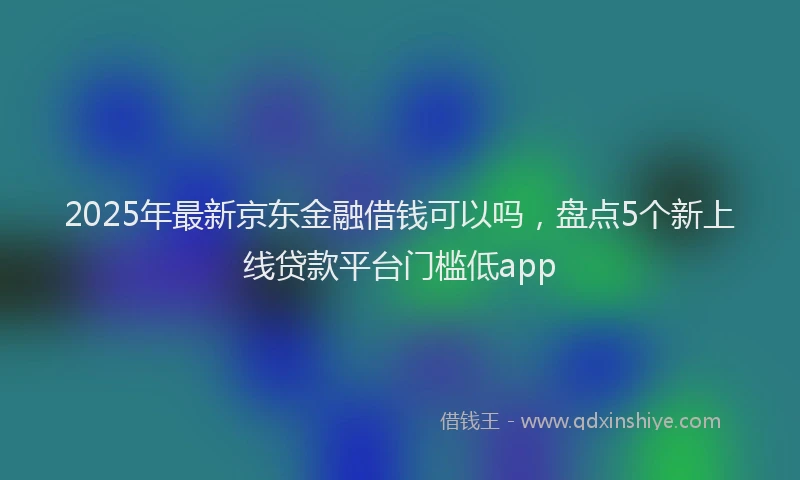 2025年最新京东金融借钱可以吗，盘点5个新上线贷款平台门槛低app