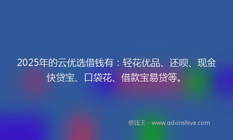 2025年的云优选借钱有：轻花优品、还呗、现金快贷宝、口袋花、借款宝易贷等。