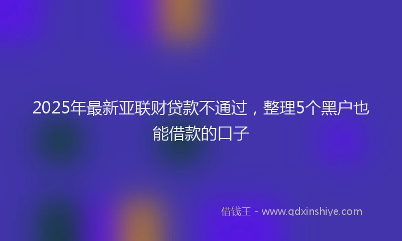 2025年最新亚联财贷款不通过，整理5个黑户也能借款的口子