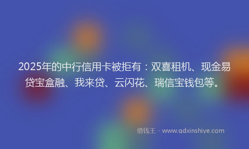2025年的中行信用卡被拒有：双喜租机、现金易贷宝盒融、我来贷、云闪花、瑞信宝钱包等。