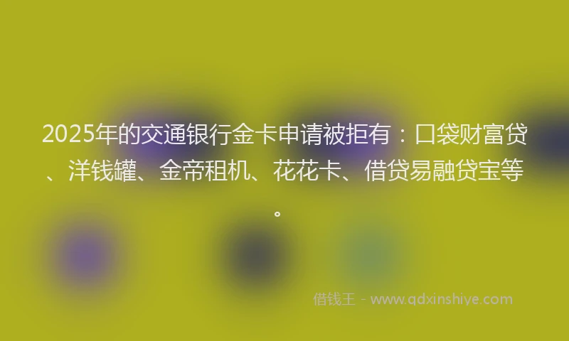 2025年的交通银行金卡申请被拒有：口袋财富贷、洋钱罐、金帝租机、花花卡、借贷易融贷宝等。