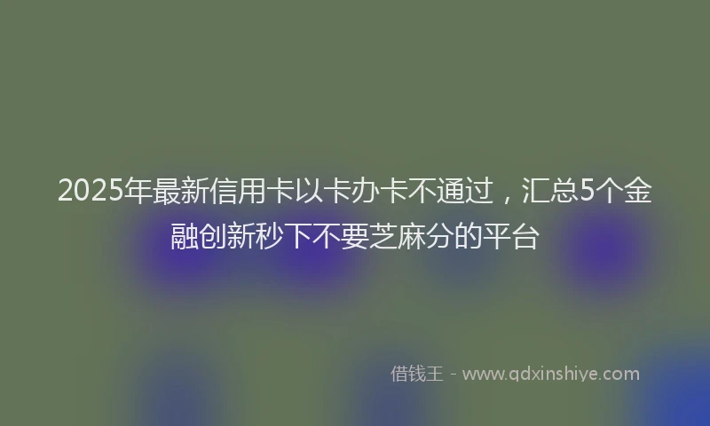 2025年最新信用卡以卡办卡不通过，汇总5个金融创新秒下不要芝麻分的平台
