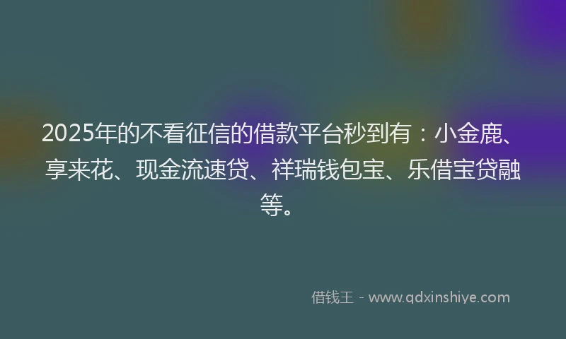 2025年的不看征信的借款平台秒到有：小金鹿、享来花、现金流速贷、祥瑞钱包宝、乐借宝贷融等。