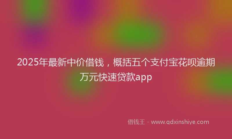 2025年最新中价借钱，概括五个支付宝花呗逾期万元快速贷款app