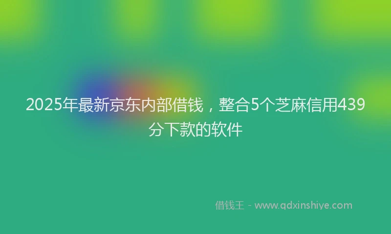2025年最新京东内部借钱，整合5个芝麻信用439分下款的软件