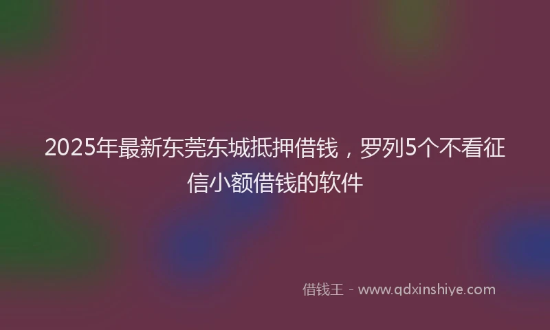 2025年最新东莞东城抵押借钱，罗列5个不看征信小额借钱的软件