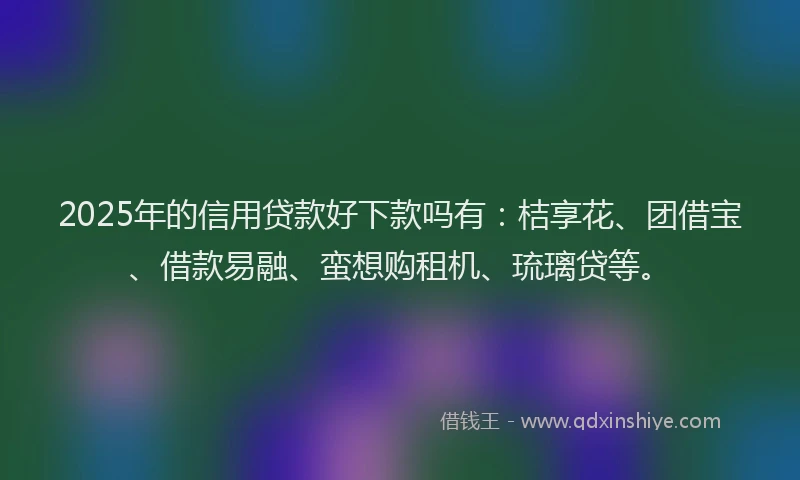 2025年的信用贷款好下款吗有：桔享花、团借宝、借款易融、蛮想购租机、琉璃贷等。