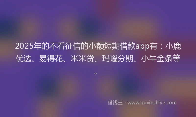 2025年的不看征信的小额短期借款app有：小鹿优选、易得花、米米贷、玛瑙分期、小牛金条等。