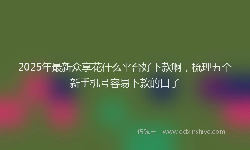 2025年最新众享花什么平台好下款啊，梳理五个新手机号容易下款的口子