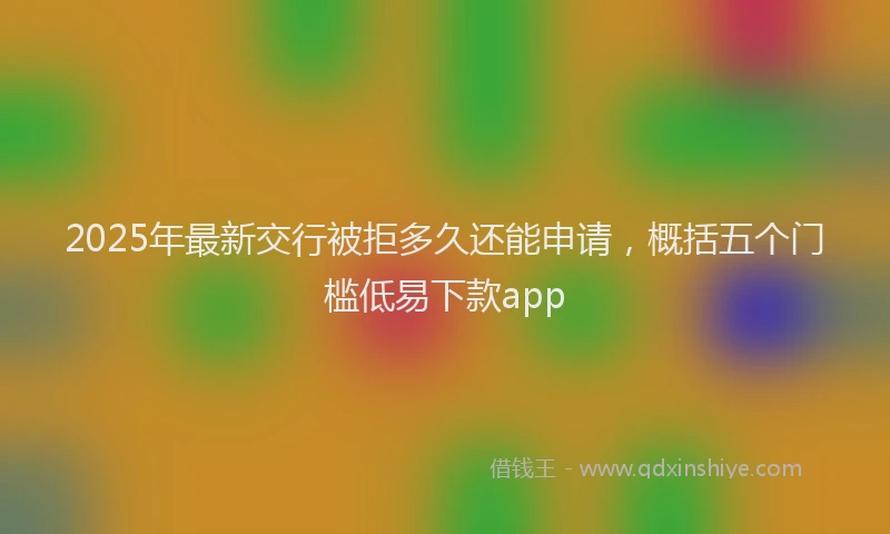 2025年最新交行被拒多久还能申请，概括五个门槛低易下款app