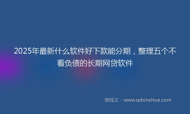2025年最新什么软件好下款能分期，整理五个不看负债的长期网贷软件