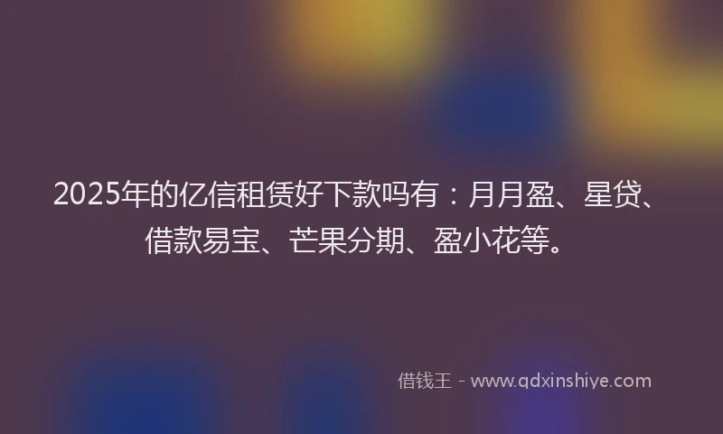 2025年的亿信租赁好下款吗有：月月盈、星贷、借款易宝、芒果分期、盈小花等。
