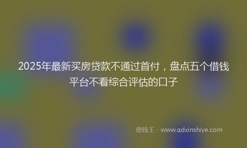 2025年最新买房贷款不通过首付，盘点五个借钱平台不看综合评估的口子