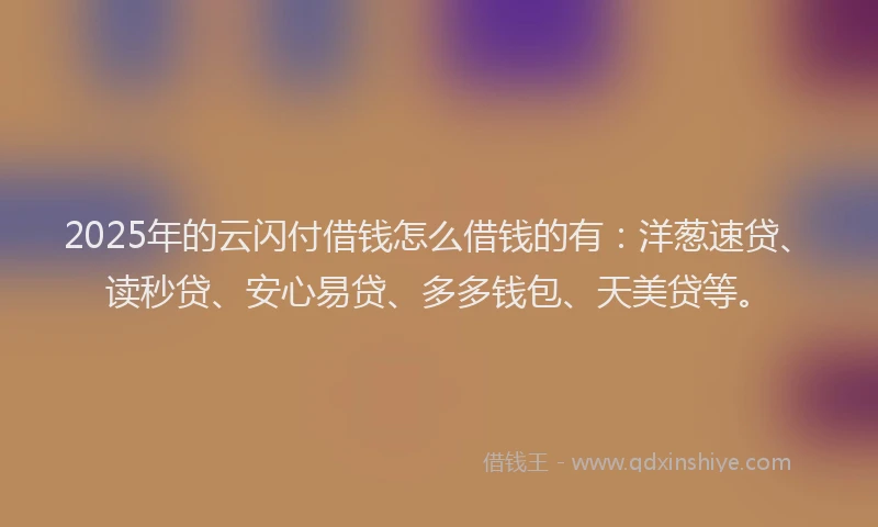 2025年的云闪付借钱怎么借钱的有：洋葱速贷、读秒贷、安心易贷、多多钱包、天美贷等。