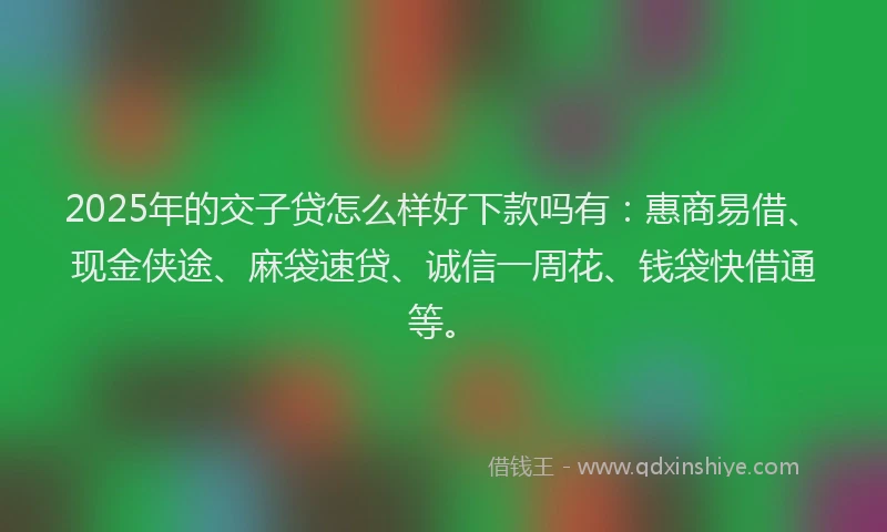 2025年的交子贷怎么样好下款吗有：惠商易借、现金侠途、麻袋速贷、诚信一周花、钱袋快借通等。