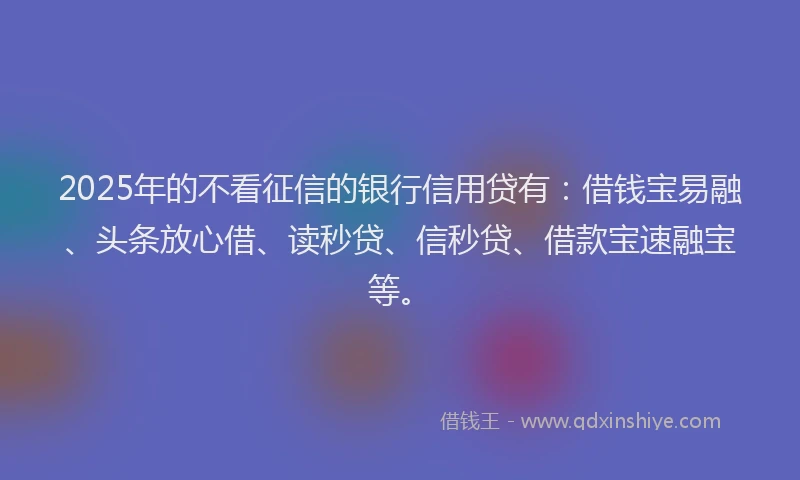 2025年的不看征信的银行信用贷有：借钱宝易融、头条放心借、读秒贷、信秒贷、借款宝速融宝等。