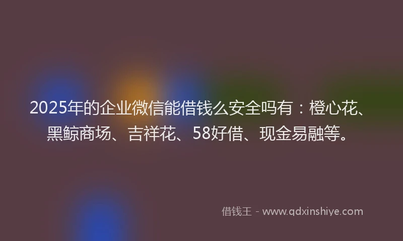 2025年的企业微信能借钱么安全吗有：橙心花、黑鲸商场、吉祥花、58好借、现金易融等。