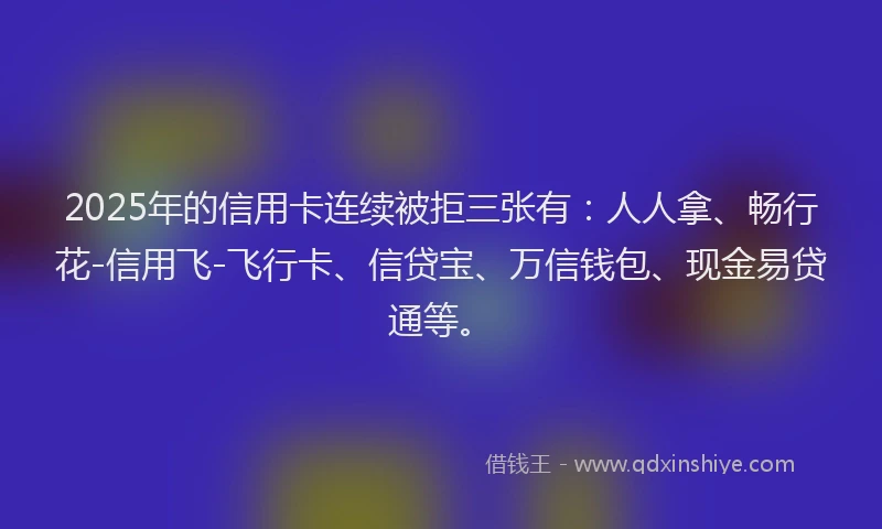2025年的信用卡连续被拒三张有：人人拿、畅行花-信用飞-飞行卡、信贷宝、万信钱包、现金易贷通等。