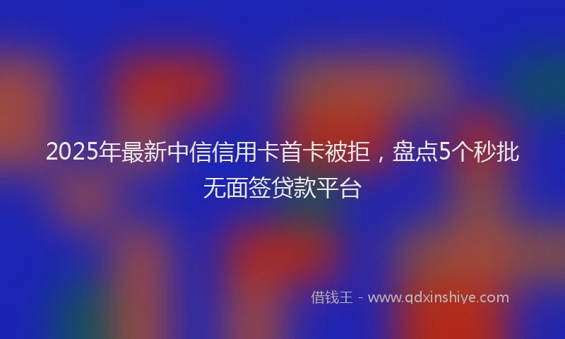 2025年最新中信信用卡首卡被拒，盘点5个秒批无面签贷款平台
