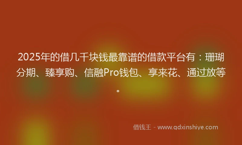 2025年的借几千块钱最靠谱的借款平台有：珊瑚分期、臻享购、信融Pro钱包、享来花、通过放等。