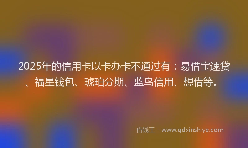 2025年的信用卡以卡办卡不通过有：易借宝速贷、福星钱包、琥珀分期、蓝鸟信用、想借等。