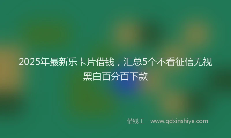 2025年最新乐卡片借钱，汇总5个不看征信无视黑白百分百下款