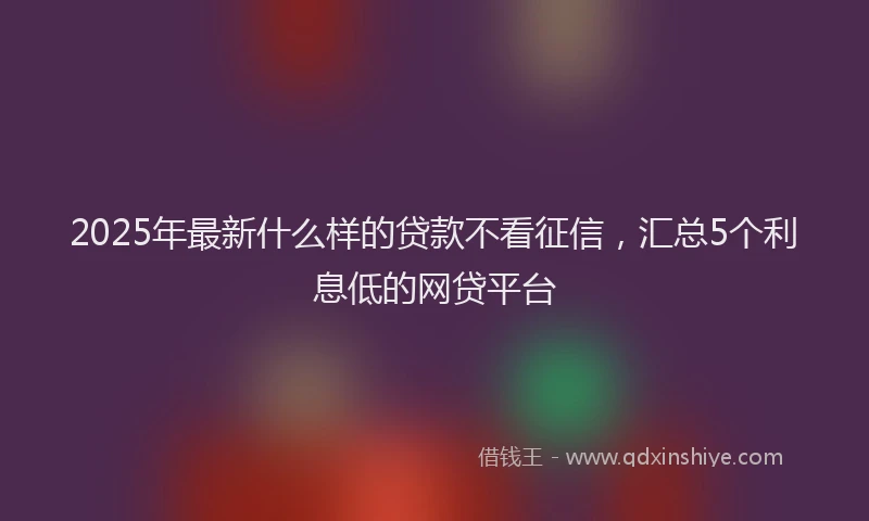 2025年最新什么样的贷款不看征信，汇总5个利息低的网贷平台