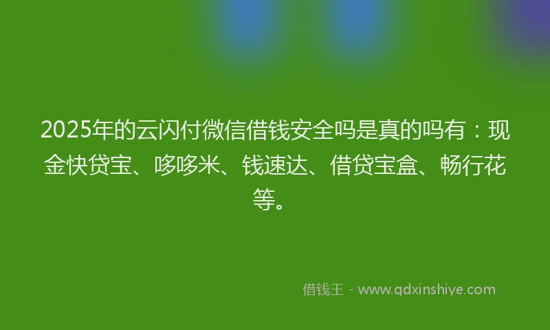 2025年的云闪付微信借钱安全吗是真的吗有：现金快贷宝、哆哆米、钱速达、借贷宝盒、畅行花等。