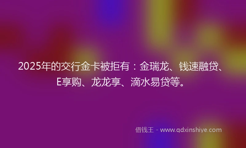 2025年的交行金卡被拒有：金瑞龙、钱速融贷、E享购、龙龙享、滴水易贷等。