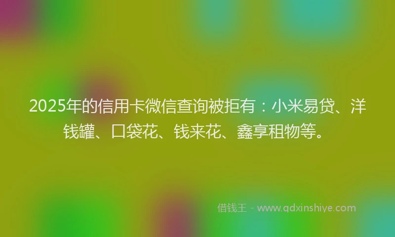 2025年的信用卡微信查询被拒有：小米易贷、洋钱罐、口袋花、钱来花、鑫享租物等。